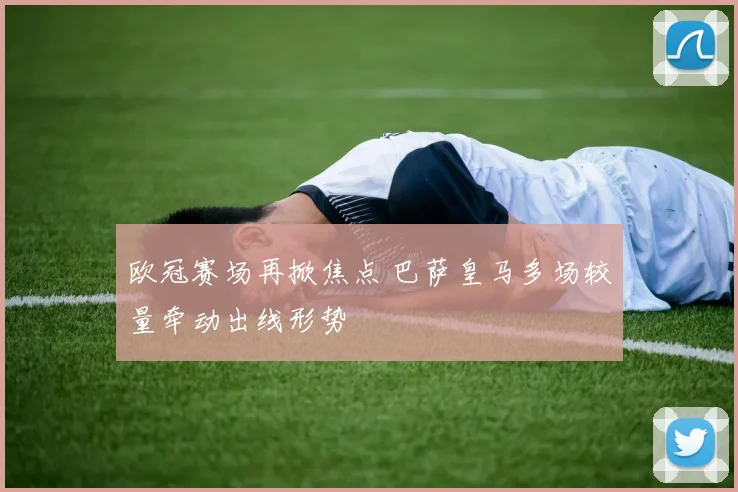 欧冠赛场再掀焦点 巴萨皇马多场较量牵动出线形势