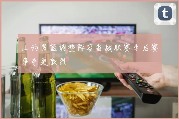 山西男篮调整阵容备战联赛季后赛争夺更激烈