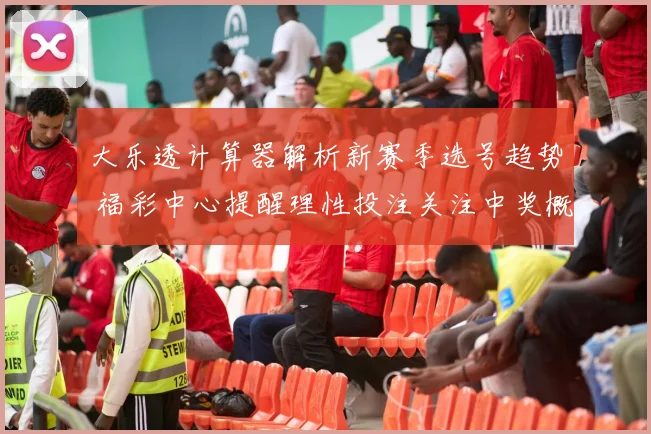 大乐透计算器解析新赛季选号趋势 福彩中心提醒理性投注关注中奖概率