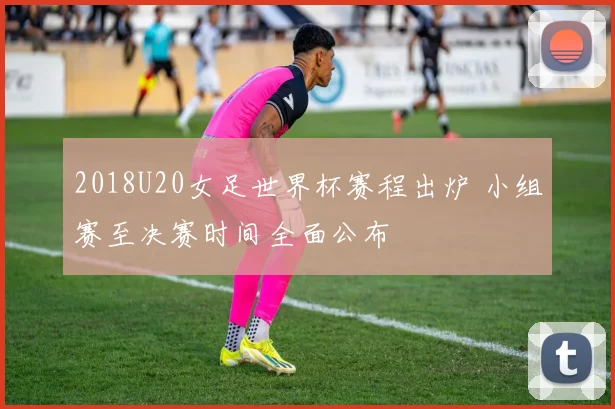 2018U20女足世界杯赛程出炉 小组赛至决赛时间全面公布
