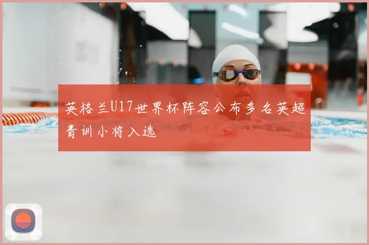 英格兰U17世界杯阵容公布多名英超青训小将入选