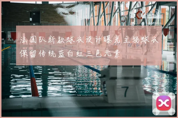 法国队新款球衣设计曝光主场球衣保留传统蓝白红三色元素