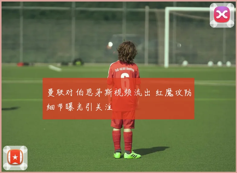 曼联对伯恩茅斯视频流出 红魔攻防细节曝光引关注