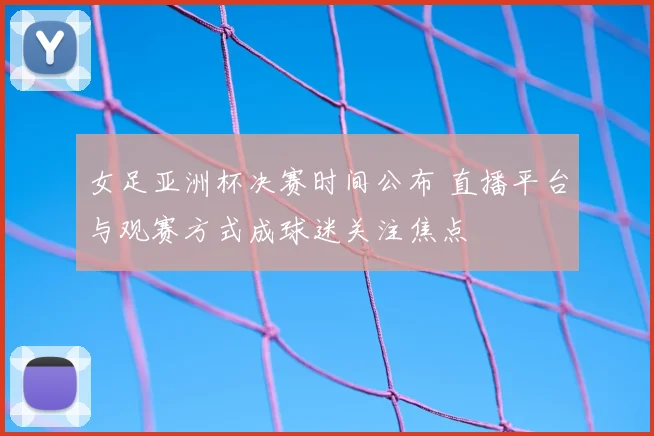女足亚洲杯决赛时间公布 直播平台与观赛方式成球迷关注焦点