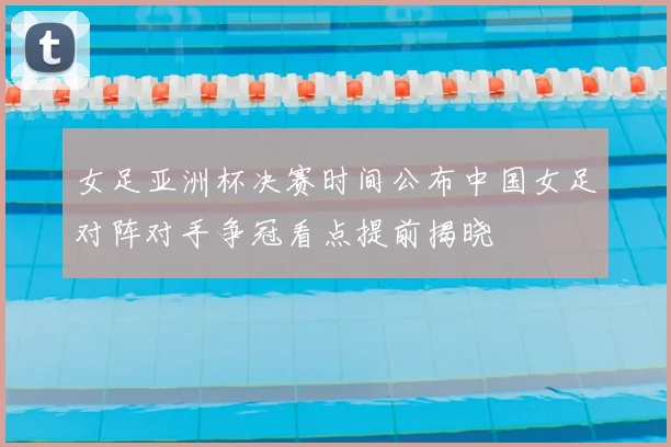 女足亚洲杯决赛时间公布中国女足对阵对手争冠看点提前揭晓