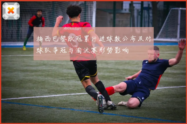梅西巴黎欧冠累计进球数公布及对球队争冠与淘汰赛形势影响