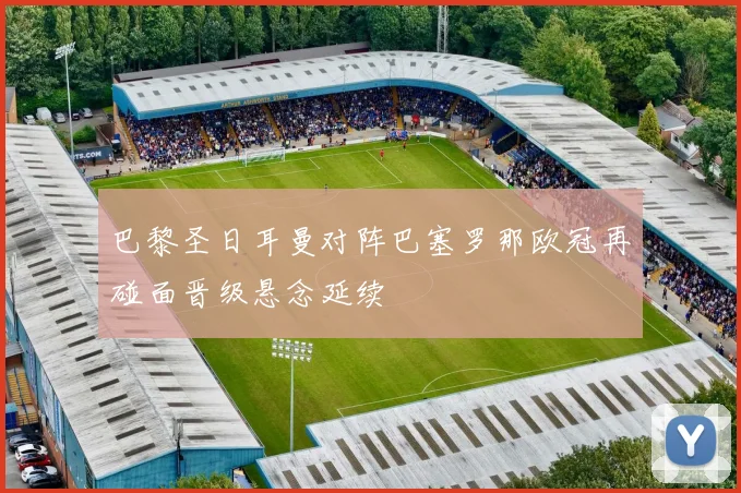 巴黎圣日耳曼对阵巴塞罗那欧冠再碰面晋级悬念延续