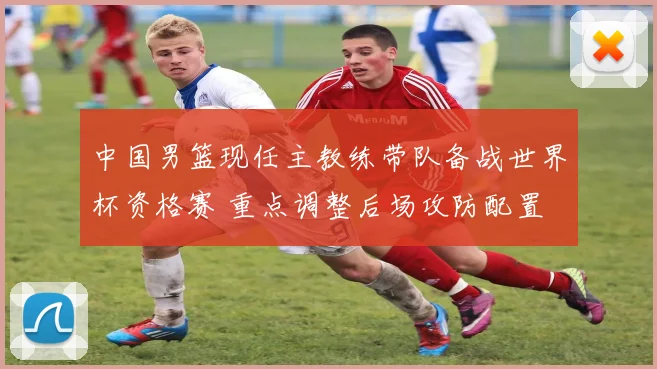 中国男篮现任主教练带队备战世界杯资格赛 重点调整后场攻防配置