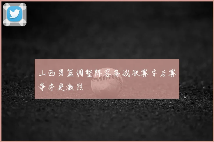 山西男篮调整阵容备战联赛季后赛争夺更激烈