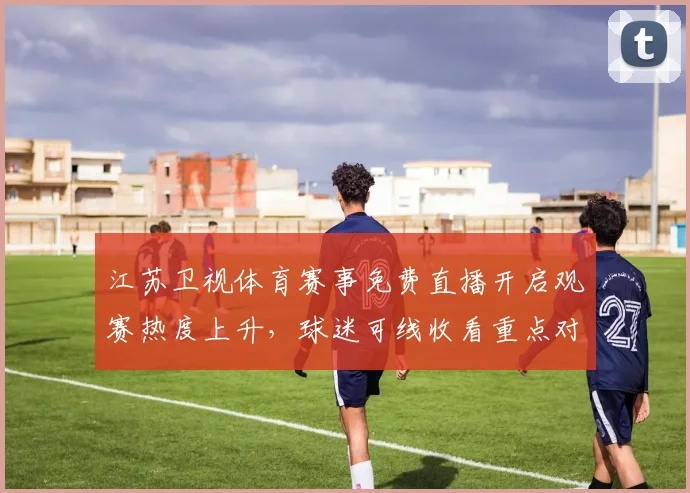 江苏卫视体育赛事免费直播开启观赛热度上升，球迷可线收看重点对决