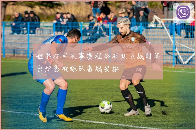 世界杯半决赛赛程公布焦点战时间出炉影响球队备战安排