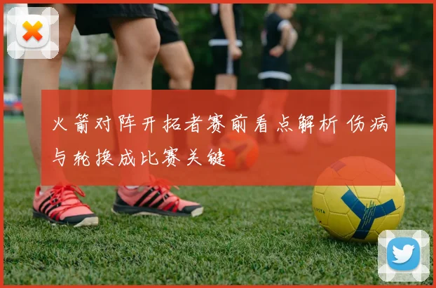 火箭对阵开拓者赛前看点解析 伤病与轮换成比赛关键
