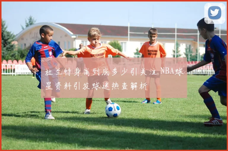 杜兰特身高到底多少引关注 NBA球星资料引发球迷热查解析