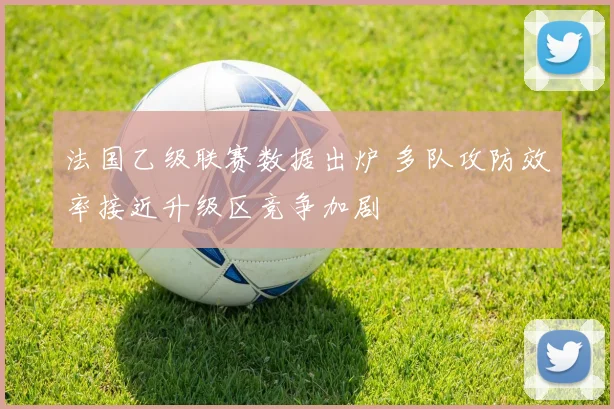 法国乙级联赛数据出炉 多队攻防效率接近升级区竞争加剧