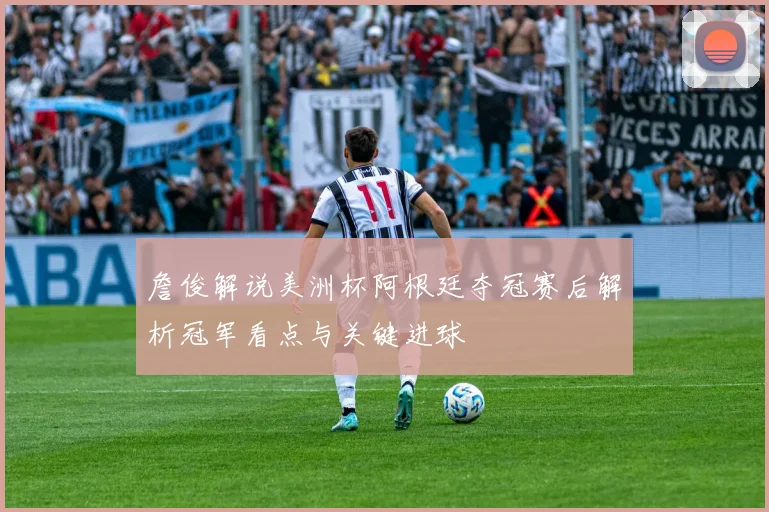 詹俊解说美洲杯阿根廷夺冠赛后解析冠军看点与关键进球