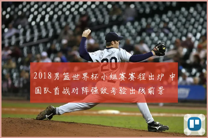 2018男篮世界杯小组赛赛程出炉 中国队首战对阵强敌考验出线前景