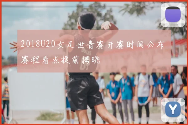 2018U20女足世青赛开赛时间公布 赛程看点提前揭晓