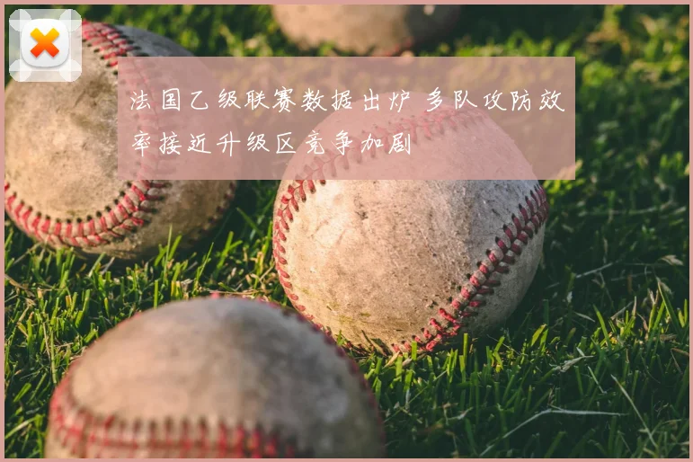法国乙级联赛数据出炉 多队攻防效率接近升级区竞争加剧