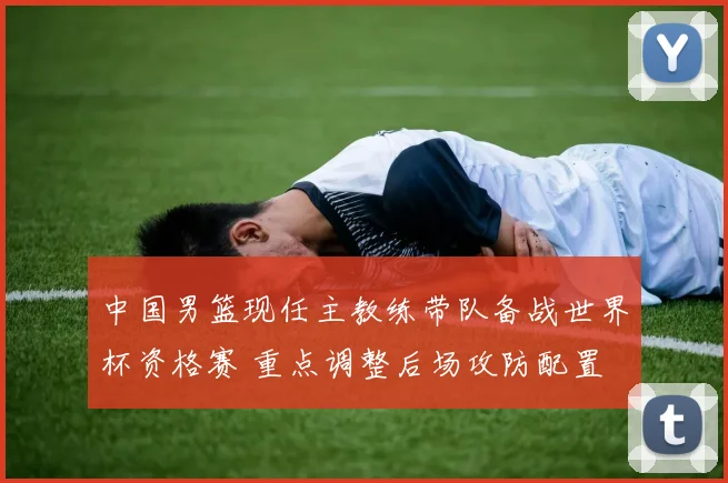 中国男篮现任主教练带队备战世界杯资格赛 重点调整后场攻防配置