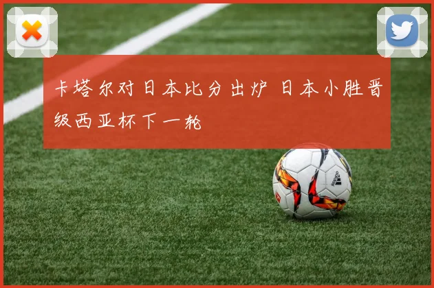 卡塔尔对日本比分出炉 日本小胜晋级西亚杯下一轮