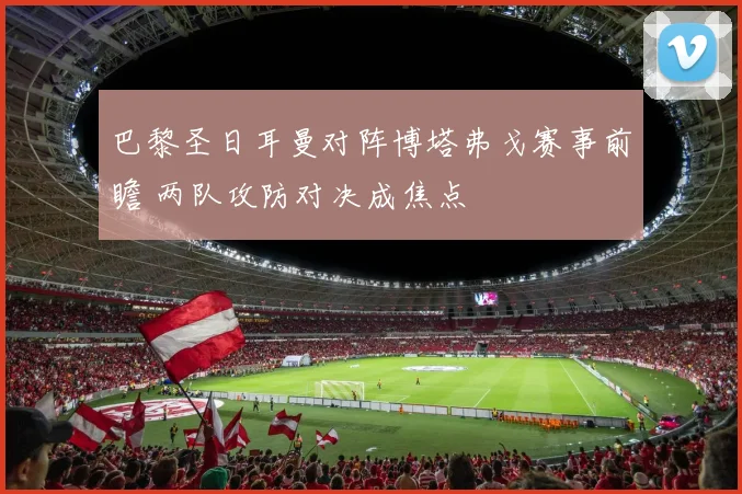 巴黎圣日耳曼对阵博塔弗戈赛事前瞻 两队攻防对决成焦点