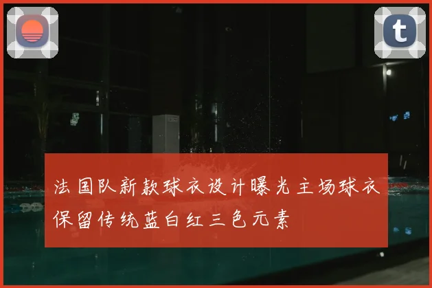 法国队新款球衣设计曝光主场球衣保留传统蓝白红三色元素