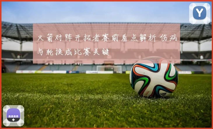 火箭对阵开拓者赛前看点解析 伤病与轮换成比赛关键