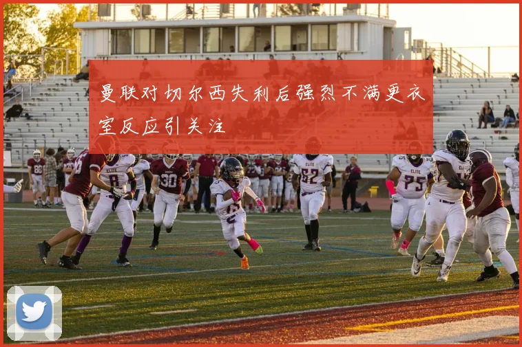 曼联对切尔西失利后强烈不满更衣室反应引关注