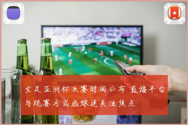 女足亚洲杯决赛时间公布 直播平台与观赛方式成球迷关注焦点