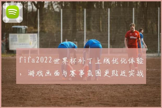 fifa2022世界杯补丁上线优化体验，游戏画面与赛事氛围更贴近实战