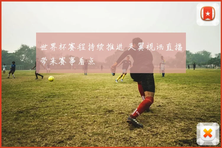 世界杯赛程持续推进 天翼视讯直播带来赛事看点