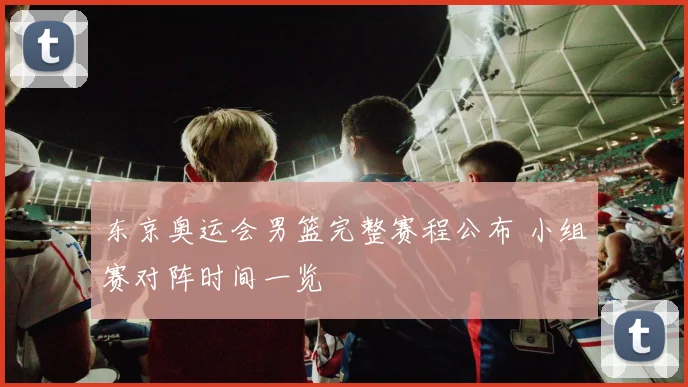 东京奥运会男篮完整赛程公布 小组赛对阵时间一览