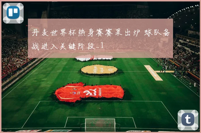 丹麦世界杯热身赛赛果出炉 球队备战进入关键阶段_1