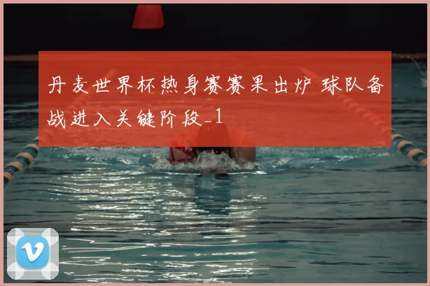 丹麦世界杯热身赛赛果出炉 球队备战进入关键阶段_1