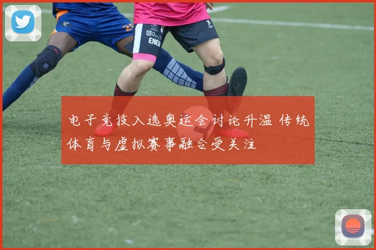 电子竞技入选奥运会讨论升温 传统体育与虚拟赛事融合受关注